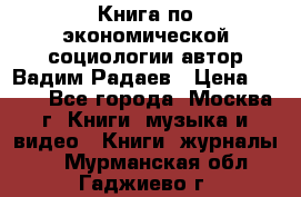 Книга по экономической социологии автор Вадим Радаев › Цена ­ 400 - Все города, Москва г. Книги, музыка и видео » Книги, журналы   . Мурманская обл.,Гаджиево г.